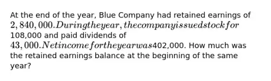 At the end of the year, Blue Company had retained earnings of 2,840,000. During the year, the company issued stock for108,000 and paid dividends of 43,000. Net income for the year was402,000. How much was the retained earnings balance at the beginning of the same year?