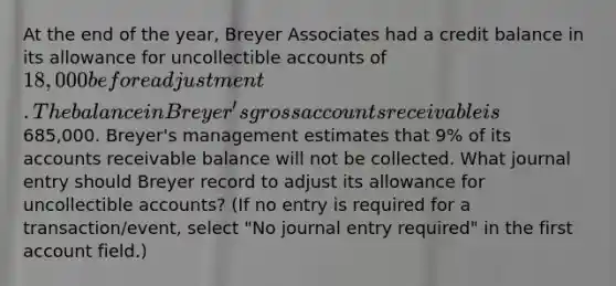 At the end of the year, Breyer Associates had a credit balance in its allowance for uncollectible accounts of 18,000 before adjustment. The balance in Breyer's gross accounts receivable is685,000. Breyer's management estimates that 9% of its accounts receivable balance will not be collected. What journal entry should Breyer record to adjust its allowance for uncollectible accounts? (If no entry is required for a transaction/event, select "No journal entry required" in the first account field.)