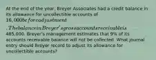 At the end of the year, Breyer Associates had a credit balance in its allowance for uncollectible accounts of 16,000 before adjustment. The balance in Breyer's gross accounts receivable is485,000. Breyer's management estimates that 9% of its accounts receivable balance will not be collected. What journal entry should Breyer record to adjust its allowance for uncollectible accounts?