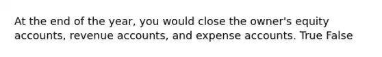 At the end of the year, you would close the owner's equity accounts, revenue accounts, and expense accounts. True False