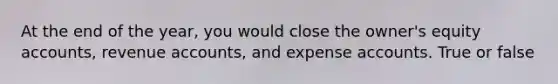 At the end of the year, you would close the owner's equity accounts, revenue accounts, and expense accounts. True or false