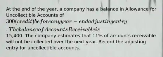 At the end of the year, a company has a balance in Allowance for Uncollectible Accounts of 300 (credit) before any year-end adjusting entry. The balance of Accounts Receivable is15,400. The company estimates that 11% of accounts receivable will not be collected over the next year. Record the adjusting entry for uncollectible accounts.