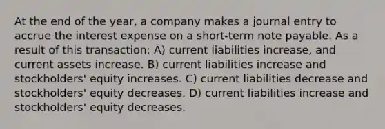 At the end of the year, a company makes a journal entry to accrue the interest expense on a short-term note payable. As a result of this transaction: A) current liabilities increase, and current assets increase. B) current liabilities increase and stockholders' equity increases. C) current liabilities decrease and stockholders' equity decreases. D) current liabilities increase and stockholders' equity decreases.