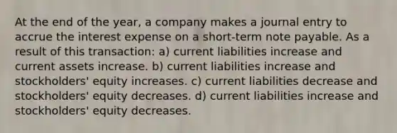 At the end of the year, a company makes a journal entry to accrue the interest expense on a short-term note payable. As a result of this transaction: a) current liabilities increase and current assets increase. b) current liabilities increase and stockholders' equity increases. c) current liabilities decrease and stockholders' equity decreases. d) current liabilities increase and stockholders' equity decreases.