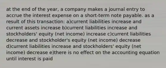 at the end of the year, a company makes a journal entry to accrue the interest expense on a short-term note payable. as a result of this transaction: a)current liabilities increase and current assets increase b)current liabilities increase and stockholders' equity (net income) increase c)current liabilities decrease and stockholder's equity (net income) decrease d)current liabilities increase and stockholders' equity (net income) decrease e)there is no effect on the accounting equation until interest is paid