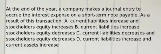 At the end of the year, a company makes a journal entry to accrue the interest expense on a short-term note payable. As a result of this transaction: A. current liabilities increase and stockholders equity increases B. current liabilities increase stockholders equity decreases C. current liabilities decreases and stockholders equity decreases D. current liabilities increase and current assets increase