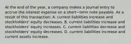 At the end of the​ year, a company makes a journal entry to accrue the interest expense on a short−term note payable. As a result of this​ transaction: A. current liabilities increase and​ stockholders' equity decreases. B. current liabilities increase and​ stockholders' equity increases. C. current liabilities decrease and​ stockholders' equity decreases. D. current liabilities increase and current assets increase.