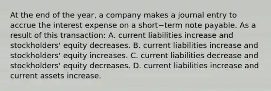 At the end of the​ year, a company makes a journal entry to accrue the interest expense on a short−term note payable. As a result of this​ transaction: A. current liabilities increase and​ stockholders' equity decreases. B. current liabilities increase and​ stockholders' equity increases. C. current liabilities decrease and​ stockholders' equity decreases. D. current liabilities increase and current assets increase.