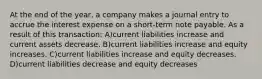 At the end of the year, a company makes a journal entry to accrue the interest expense on a short-term note payable. As a result of this transaction: A)current liabilities increase and current assets decrease. B)current liabilities increase and equity increases. C)current liabilities increase and equity decreases. D)current liabilities decrease and equity decreases