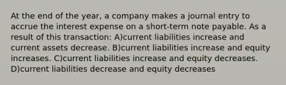 At the end of the year, a company makes a journal entry to accrue the interest expense on a short-term note payable. As a result of this transaction: A)current liabilities increase and current assets decrease. B)current liabilities increase and equity increases. C)current liabilities increase and equity decreases. D)current liabilities decrease and equity decreases