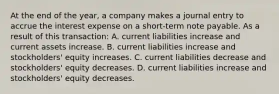 At the end of the year, a company makes a journal entry to accrue the interest expense on a short-term note payable. As a result of this transaction: A. current liabilities increase and current assets increase. B. current liabilities increase and stockholders' equity increases. C. current liabilities decrease and stockholders' equity decreases. D. current liabilities increase and stockholders' equity decreases.