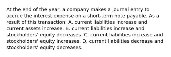 At the end of the​ year, a company makes a journal entry to accrue the interest expense on a short-term note payable. As a result of this​ transaction: A. current liabilities increase and current assets increase. B. current liabilities increase and​ stockholders' equity decreases. C. current liabilities increase and​ stockholders' equity increases. D. current liabilities decrease and​ stockholders' equity decreases.