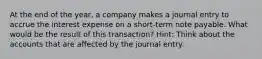 At the end of the year, a company makes a journal entry to accrue the interest expense on a short-term note payable. What would be the result of this transaction? Hint: Think about the accounts that are affected by the journal entry.