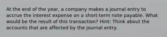 At the end of the year, a company makes a journal entry to accrue the interest expense on a short-term note payable. What would be the result of this transaction? Hint: Think about the accounts that are affected by the journal entry.