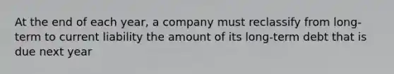 At the end of each year, a company must reclassify from long-term to current liability the amount of its long-term debt that is due next year