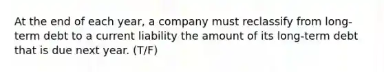 At the end of each​ year, a company must reclassify from long-term debt to a current liability the amount of its long-term debt that is due next year. (T/F)