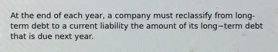 At the end of each​ year, a company must reclassify from long-term debt to a current liability the amount of its long−term debt that is due next year.