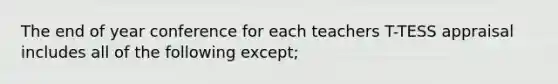 The end of year conference for each teachers T-TESS appraisal includes all of the following except;