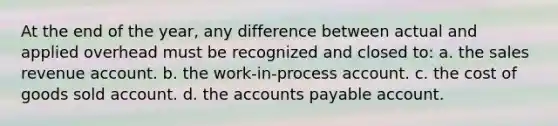 At the end of the year, any difference between actual and applied overhead must be recognized and closed to: a. the sales revenue account. b. the work-in-process account. c. the cost of goods sold account. d. the <a href='https://www.questionai.com/knowledge/kWc3IVgYEK-accounts-payable' class='anchor-knowledge'>accounts payable</a> account.