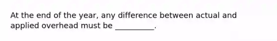 At the end of the year, any difference between actual and applied overhead must be __________.