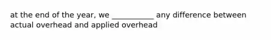 at the end of the year, we ___________ any difference between actual overhead and applied overhead