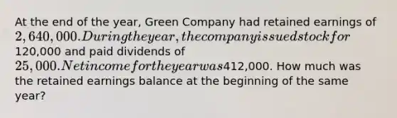 At the end of the year, Green Company had retained earnings of 2,640,000. During the year, the company issued stock for120,000 and paid dividends of 25,000. Net income for the year was412,000. How much was the retained earnings balance at the beginning of the same year?