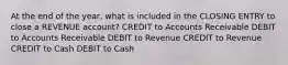 At the end of the year, what is included in the CLOSING ENTRY to close a REVENUE account? CREDIT to Accounts Receivable DEBIT to Accounts Receivable DEBIT to Revenue CREDIT to Revenue CREDIT to Cash DEBIT to Cash