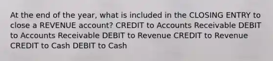 At the end of the year, what is included in the CLOSING ENTRY to close a REVENUE account? CREDIT to Accounts Receivable DEBIT to Accounts Receivable DEBIT to Revenue CREDIT to Revenue CREDIT to Cash DEBIT to Cash