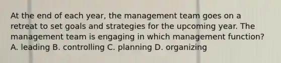 At the end of each year, the management team goes on a retreat to set goals and strategies for the upcoming year. The management team is engaging in which management function? A. leading B. controlling C. planning D. organizing