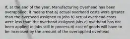 If, at the end of the year, Manufacturing Overhead has been overapplied, it means that a) actual overhead costs were greater than the overhead assigned to jobs b) actual overhead costs were less than the overhead assigned jobs c) overhead has not been applied to jobs still in process d) cost of goods will have to be increased by the amount of the overapplied overhead