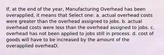 If, at the end of the year, Manufacturing Overhead has been overapplied, it means that Select one: a. actual overhead costs were greater than the overhead assigned to jobs. b. actual overhead costs were less than the overhead assigned to jobs. c. overhead has not been applied to jobs still in process. d. cost of goods will have to be increased by the amount of the overapplied overheaD.