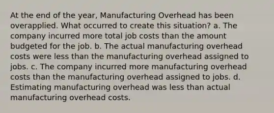 At the end of the year, Manufacturing Overhead has been overapplied. What occurred to create this situation? a. The company incurred more total job costs than the amount budgeted for the job. b. The actual manufacturing overhead costs were less than the manufacturing overhead assigned to jobs. c. The company incurred more manufacturing overhead costs than the manufacturing overhead assigned to jobs. d. Estimating manufacturing overhead was less than actual manufacturing overhead costs.