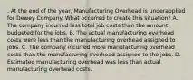 . At the end of the year, Manufacturing Overhead is underapplied for Dewey Company. What occurred to create this situation? A. The company incurred less total job costs than the amount budgeted for the jobs. B. The actual manufacturing overhead costs were less than the manufacturing overhead assigned to jobs. C. The company incurred more manufacturing overhead costs than the manufacturing overhead assigned to the jobs. D. Estimated manufacturing overhead was less than actual manufacturing overhead costs.