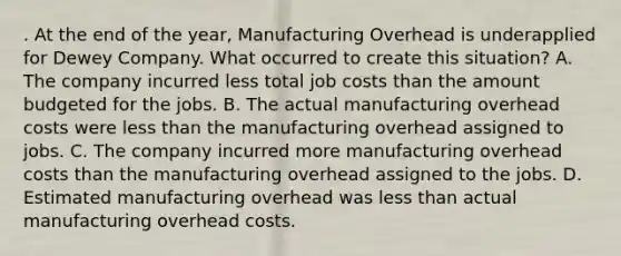 . At the end of the year, Manufacturing Overhead is underapplied for Dewey Company. What occurred to create this situation? A. The company incurred less total job costs than the amount budgeted for the jobs. B. The actual manufacturing overhead costs were less than the manufacturing overhead assigned to jobs. C. The company incurred more manufacturing overhead costs than the manufacturing overhead assigned to the jobs. D. Estimated manufacturing overhead was less than actual manufacturing overhead costs.