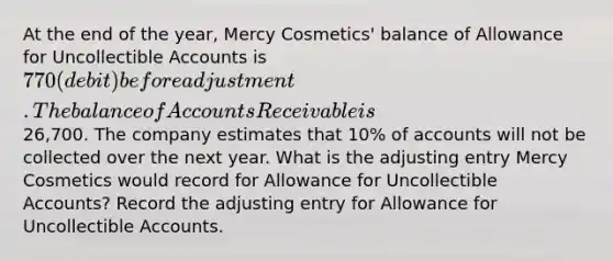 At the end of the year, Mercy Cosmetics' balance of Allowance for Uncollectible Accounts is 770 (debit) before adjustment. The balance of Accounts Receivable is26,700. The company estimates that 10% of accounts will not be collected over the next year. What is the adjusting entry Mercy Cosmetics would record for Allowance for Uncollectible Accounts? Record the adjusting entry for Allowance for Uncollectible Accounts.