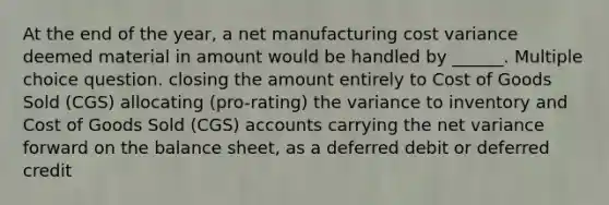 At the end of the year, a net manufacturing cost variance deemed material in amount would be handled by ______. Multiple choice question. closing the amount entirely to Cost of Goods Sold (CGS) allocating (pro-rating) the variance to inventory and Cost of Goods Sold (CGS) accounts carrying the net variance forward on the balance sheet, as a deferred debit or deferred credit