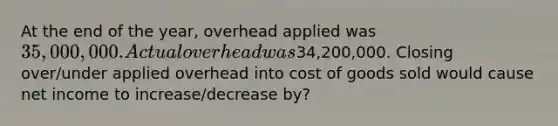 At the end of the year, overhead applied was 35,000,000. Actual overhead was34,200,000. Closing over/under applied overhead into cost of goods sold would cause net income to increase/decrease by?