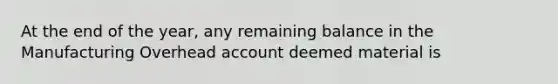 At the end of the year, any remaining balance in the Manufacturing Overhead account deemed material is