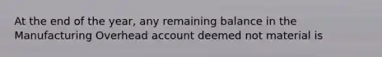 At the end of the year, any remaining balance in the Manufacturing Overhead account deemed not material is