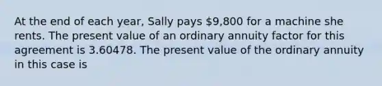 At the end of each year, Sally pays 9,800 for a machine she rents. The present value of an ordinary annuity factor for this agreement is 3.60478. The present value of the ordinary annuity in this case is