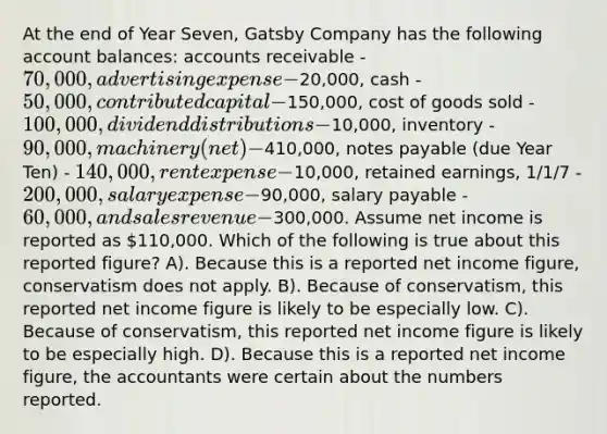 At the end of Year Seven, Gatsby Company has the following account balances: accounts receivable - 70,000, advertising expense -20,000, cash - 50,000, contributed capital -150,000, cost of goods sold - 100,000, dividend distributions -10,000, inventory - 90,000, machinery (net) -410,000, notes payable (due Year Ten) - 140,000, rent expense -10,000, retained earnings, 1/1/7 - 200,000, salary expense -90,000, salary payable - 60,000, and sales revenue -300,000. Assume net income is reported as 110,000. Which of the following is true about this reported figure? A). Because this is a reported net income figure, conservatism does not apply. B). Because of conservatism, this reported net income figure is likely to be especially low. C). Because of conservatism, this reported net income figure is likely to be especially high. D). Because this is a reported net income figure, the accountants were certain about the numbers reported.