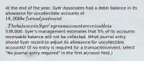 At the end of the year, Syer Associates had a debit balance in its allowance for uncollectible accounts of 18,000 before adjustment. The balance in Syer's gross accounts receivable is538,000. Syer's management estimates that 5% of its accounts receivable balance will not be collected. What journal entry should Syer record to adjust its allowance for uncollectible accounts? (If no entry is required for a transaction/event, select "No journal entry required" in the first account field.)