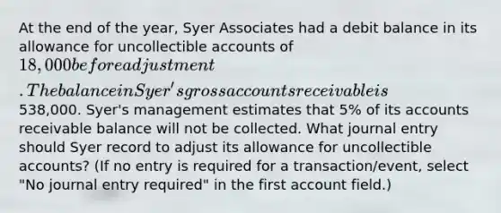 At the end of the year, Syer Associates had a debit balance in its allowance for uncollectible accounts of 18,000 before adjustment. The balance in Syer's gross accounts receivable is538,000. Syer's management estimates that 5% of its accounts receivable balance will not be collected. What journal entry should Syer record to adjust its allowance for uncollectible accounts? (If no entry is required for a transaction/event, select "No journal entry required" in the first account field.)