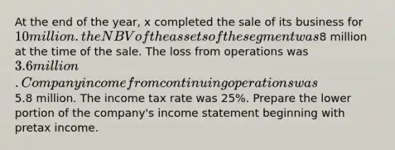 At the end of the year, x completed the sale of its business for 10 million. the NBV of the assets of the segment was8 million at the time of the sale. The loss from operations was 3.6 million. Company income from continuing operations was5.8 million. The income tax rate was 25%. Prepare the lower portion of the company's income statement beginning with pretax income.