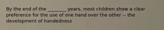 By the end of the ________ years, most children show a clear preference for the use of one hand over the other -- the development of handedness