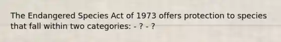 The Endangered Species Act of 1973 offers protection to species that fall within two categories: - ? - ?