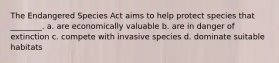 The Endangered Species Act aims to help protect species that ________. a. are economically valuable b. are in danger of extinction c. compete with invasive species d. dominate suitable habitats