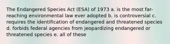 The Endangered Species Act (ESA) of 1973 a. is the most far-reaching environmental law ever adopted b. is controversial c. requires the identification of endangered and threatened species d. forbids federal agencies from jeopardizing endangered or threatened species e. all of these