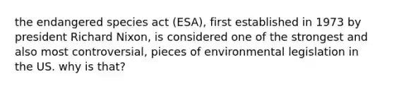 the endangered species act (ESA), first established in 1973 by president Richard Nixon, is considered one of the strongest and also most controversial, pieces of environmental legislation in the US. why is that?