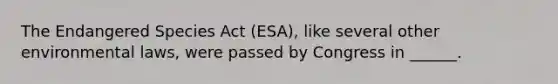 The Endangered Species Act (ESA), like several other environmental laws, were passed by Congress in ______.